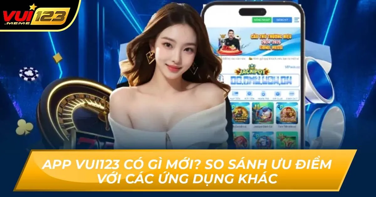 App Vui123 Có Gì Mới? So Sánh Ưu Điểm Với Các Ứng Dụng Khác